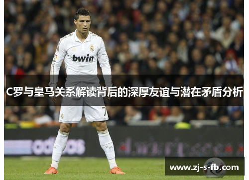 C罗与皇马关系解读背后的深厚友谊与潜在矛盾分析