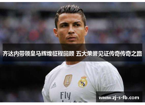 齐达内带领皇马辉煌征程回顾 五大荣誉见证传奇传奇之路 齐达内带领皇马辉煌征程回顾 五大荣誉见证传奇传奇之路