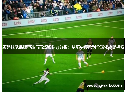 英超球队品牌塑造与市场影响力分析：从历史传承到全球化战略探索