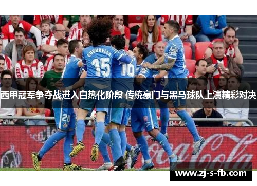 西甲冠军争夺战进入白热化阶段 传统豪门与黑马球队上演精彩对决