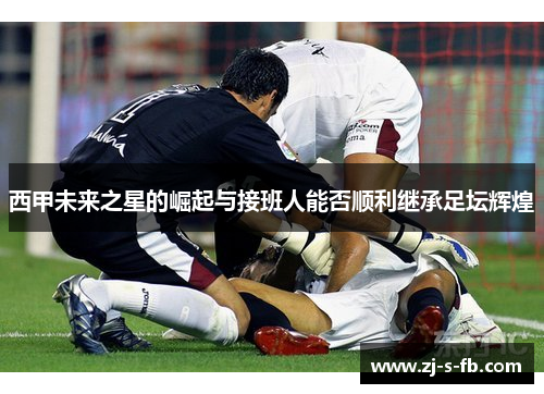 西甲未来之星的崛起与接班人能否顺利继承足坛辉煌