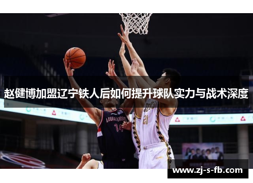 赵健博加盟辽宁铁人后如何提升球队实力与战术深度 赵健博加盟辽宁铁人后如何提升球队实力与战术深度