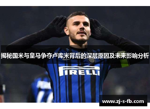 揭秘国米与皇马争夺卢库米背后的深层原因及未来影响分析