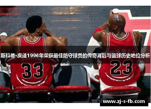 斯科蒂·皮蓬1996年荣获最佳防守球员的传奇背后与篮球历史地位分析