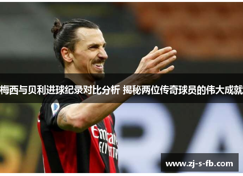 梅西与贝利进球纪录对比分析 揭秘两位传奇球员的伟大成就