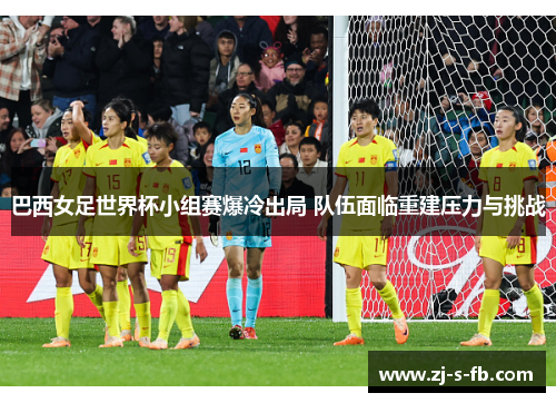 巴西女足世界杯小组赛爆冷出局 队伍面临重建压力与挑战