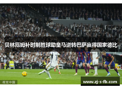 贝林厄姆补时制胜球助皇马逆转巴萨赢得国家德比 贝林厄姆补时制胜球助皇马逆转巴萨赢得国家德比