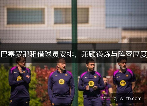 巴塞罗那租借球员安排,兼顾锻炼与阵容厚度 巴塞罗那租借球员安排,兼顾锻炼与阵容厚度